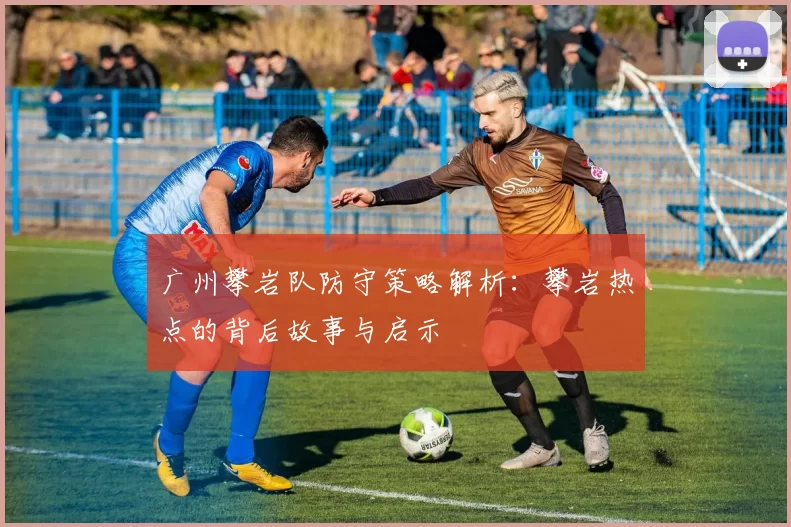 广州攀岩队防守策略解析：攀岩热点的背后故事与启示