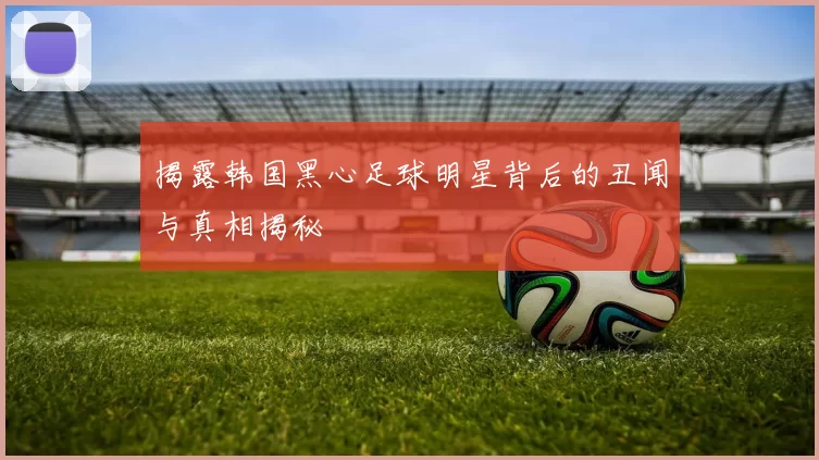 揭露韩国黑心足球明星背后的丑闻与真相揭秘