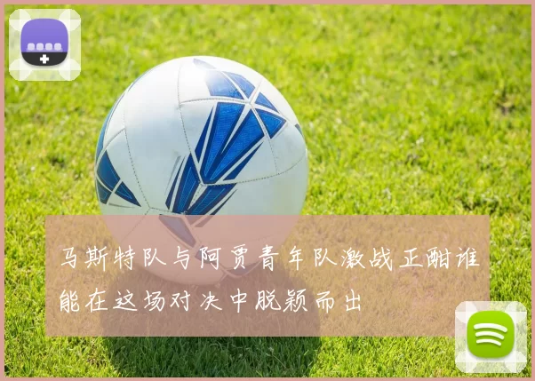 马斯特队与阿贾青年队激战正酣谁能在这场对决中脱颖而出