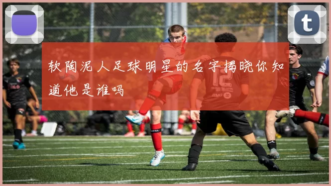 软陶泥人足球明星的名字揭晓你知道他是谁吗