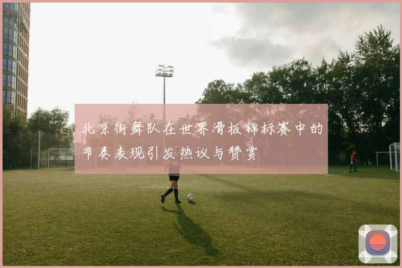 北京街舞队在世界滑板锦标赛中的节奏表现引发热议与赞赏