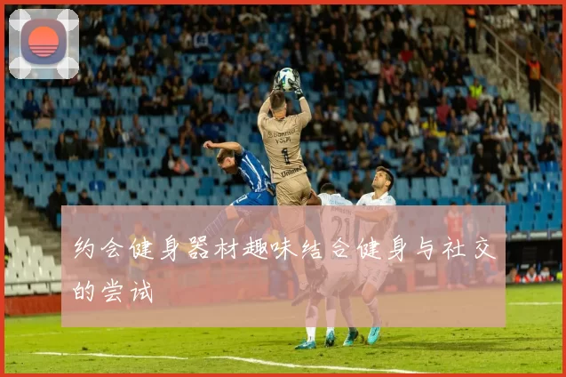 约会健身器材趣味结合健身与社交的尝试