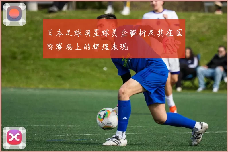 日本足球明星球员全解析及其在国际赛场上的辉煌表现