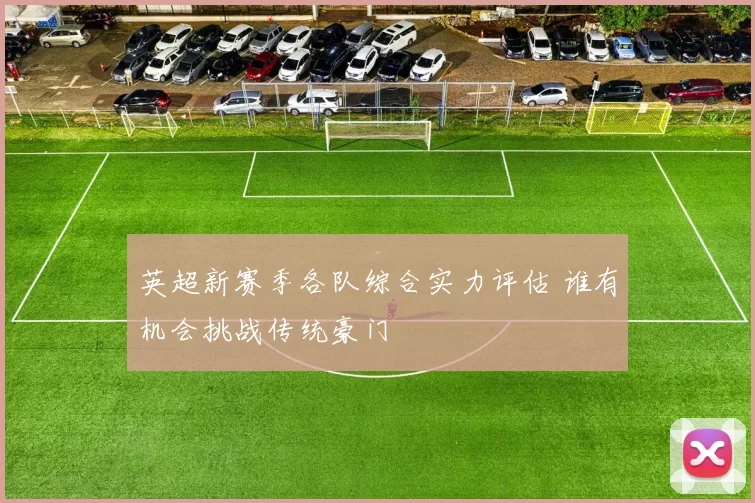 英超新赛季各队综合实力评估 谁有机会挑战传统豪门
