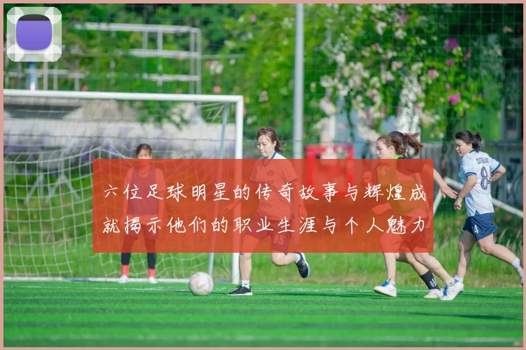 六位足球明星的传奇故事与辉煌成就揭示他们的职业生涯与个人魅力