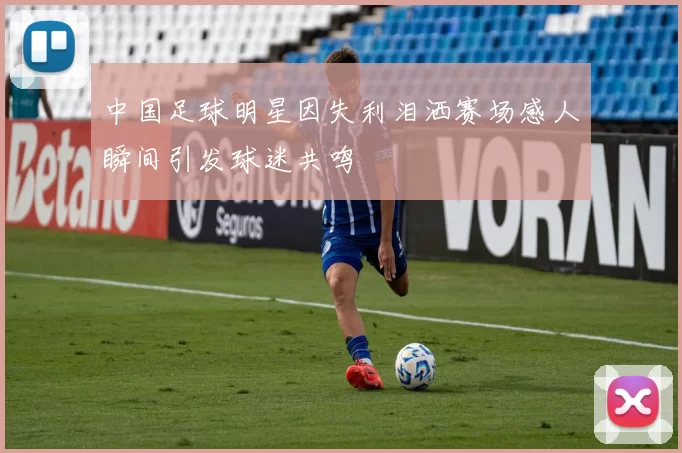 中国足球明星因失利泪洒赛场感人瞬间引发球迷共鸣