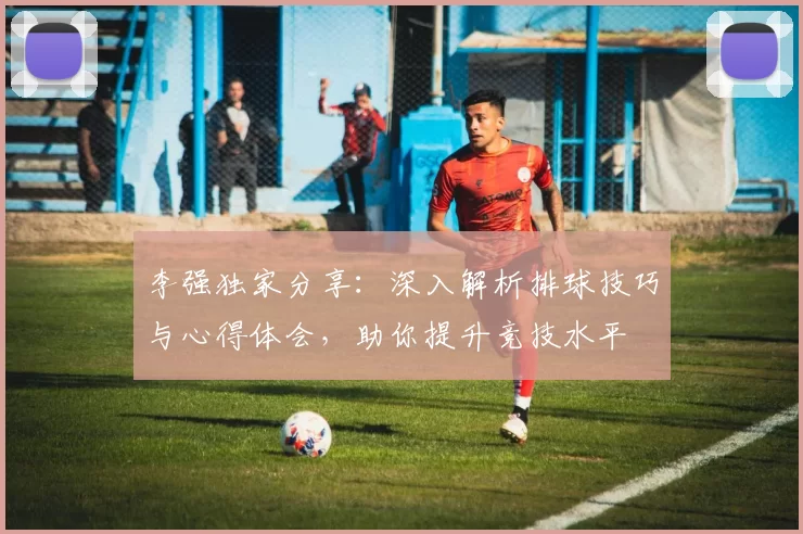 李强独家分享：深入解析排球技巧与心得体会，助你提升竞技水平