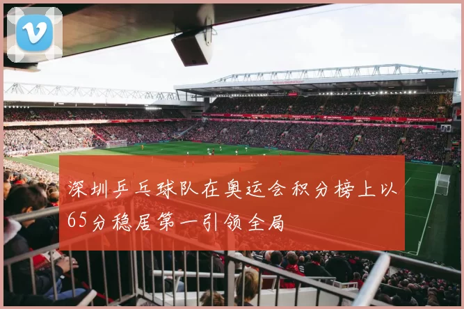 深圳乒乓球队在奥运会积分榜上以65分稳居第一引领全局