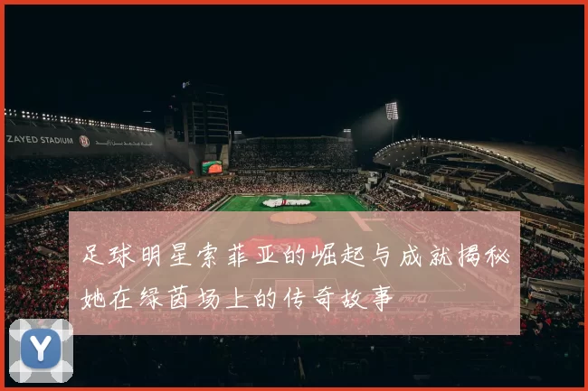 足球明星索菲亚的崛起与成就揭秘她在绿茵场上的传奇故事