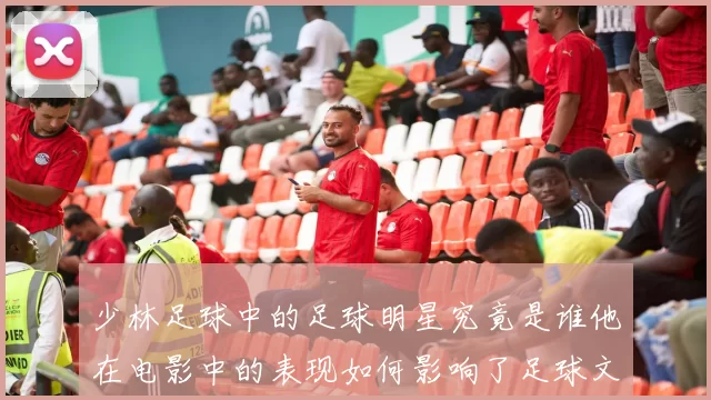 少林足球中的足球明星究竟是谁他在电影中的表现如何影响了足球文化
