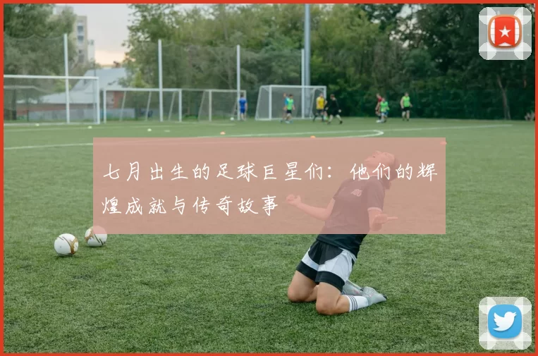 七月出生的足球巨星们：他们的辉煌成就与传奇故事