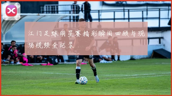 江门足球明星赛精彩瞬间回顾与现场视频全记录
