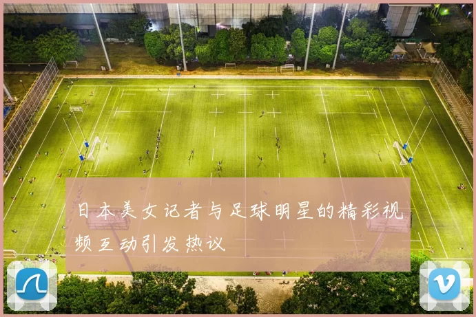 日本美女记者与足球明星的精彩视频互动引发热议
