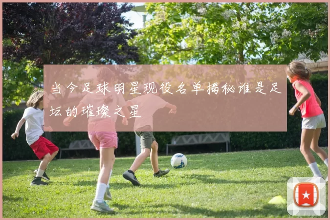 当今足球明星现役名单揭秘谁是足坛的璀璨之星