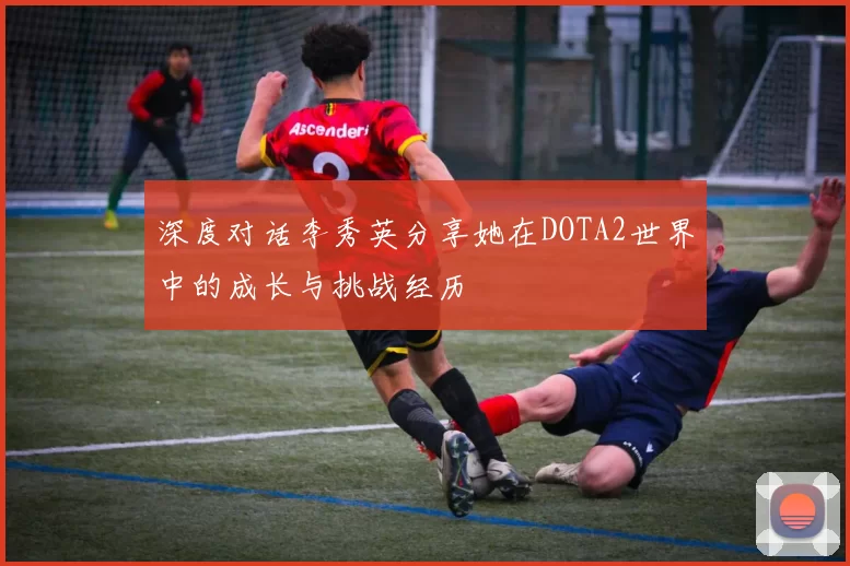 深度对话李秀英分享她在DOTA2世界中的成长与挑战经历