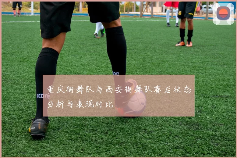 重庆街舞队与西安街舞队赛后状态分析与表现对比
