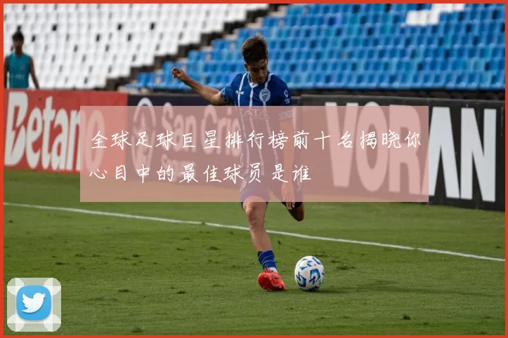 全球足球巨星排行榜前十名揭晓你心目中的最佳球员是谁