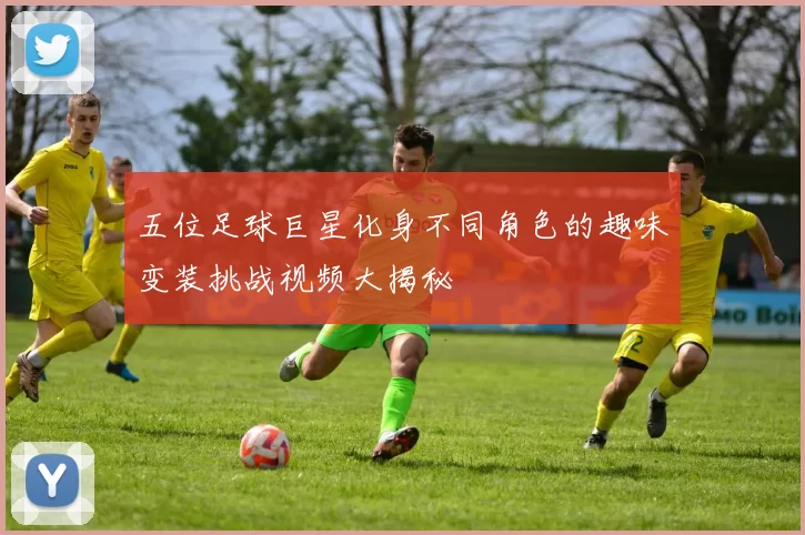 五位足球巨星化身不同角色的趣味变装挑战视频大揭秘