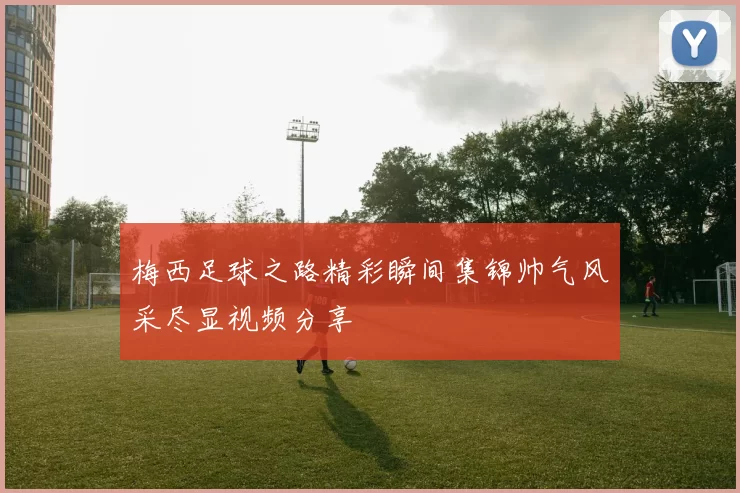 梅西足球之路精彩瞬间集锦帅气风采尽显视频分享