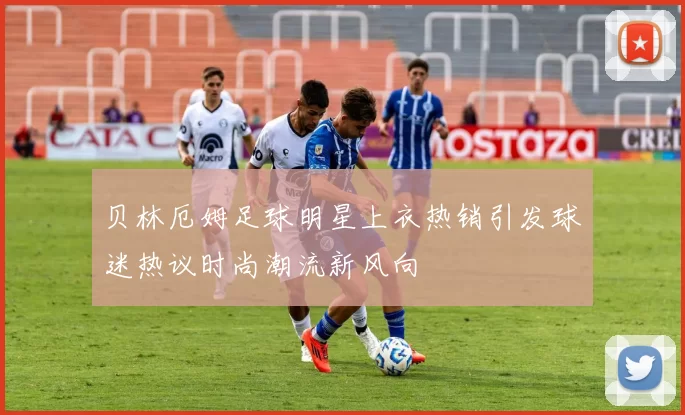 贝林厄姆足球明星上衣热销引发球迷热议时尚潮流新风向