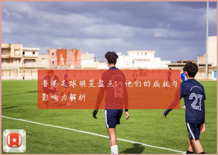 香港足球明星盘点：他们的成就与影响力解析