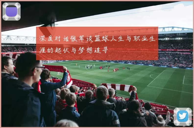 深度对话张军谈篮球人生与职业生涯的起伏与梦想追寻