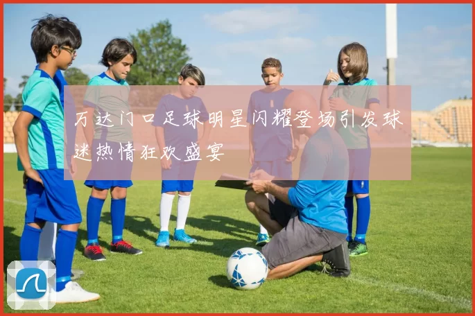 万达门口足球明星闪耀登场引发球迷热情狂欢盛宴