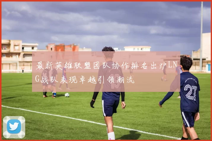 最新英雄联盟团队协作排名出炉LNG战队表现卓越引领潮流