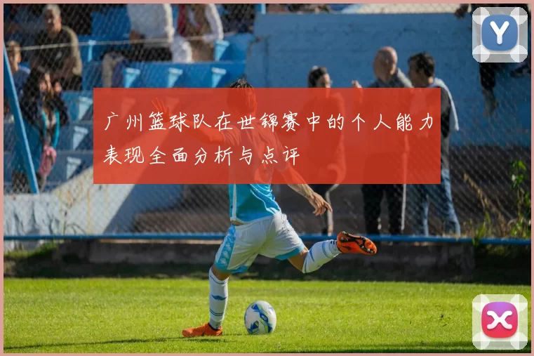 广州篮球队在世锦赛中的个人能力表现全面分析与点评