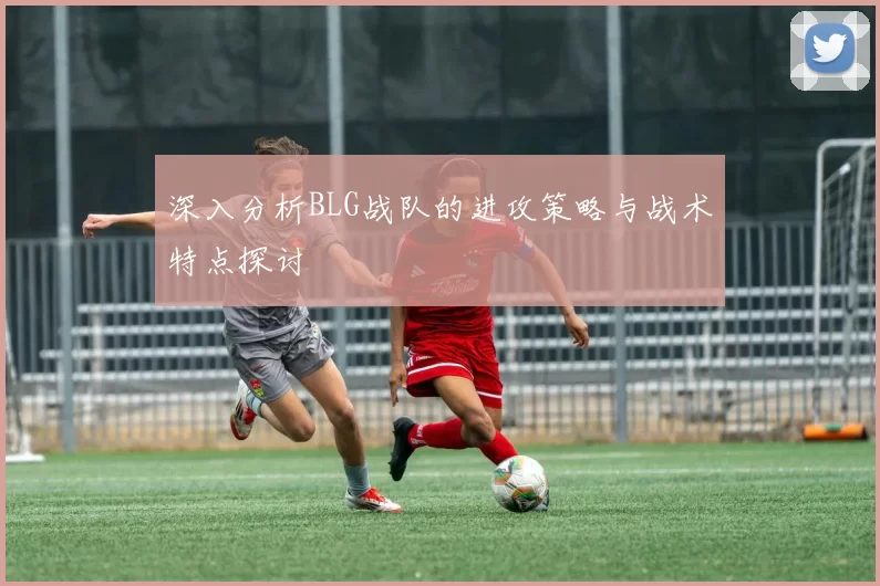 深入分析BLG战队的进攻策略与战术特点探讨