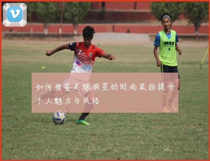 如何借鉴足球明星的时尚装扮提升个人魅力与风格