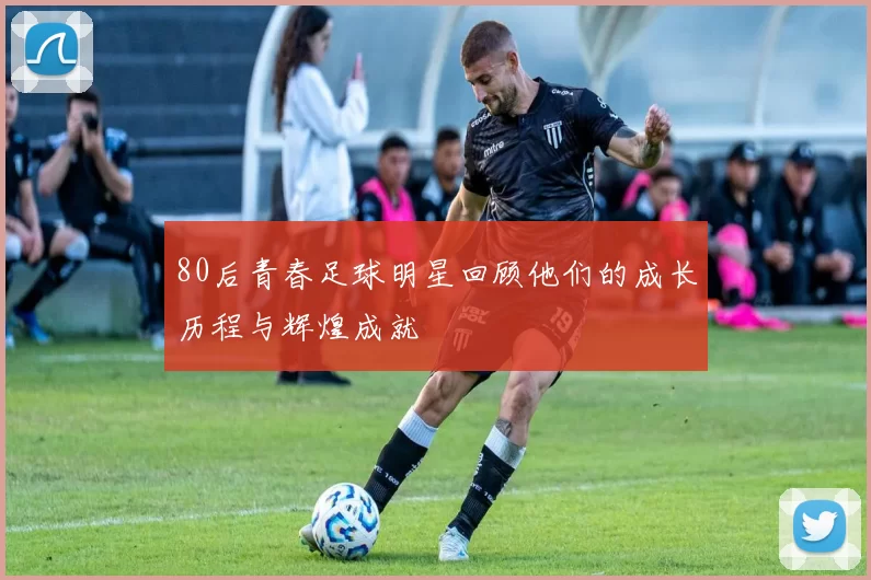 80后青春足球明星回顾他们的成长历程与辉煌成就