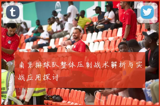 南京排球队整体压制战术解析与实战应用探讨