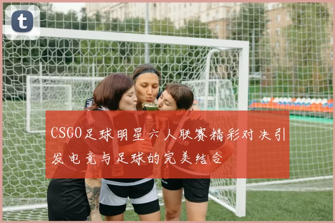CSGO足球明星六人联赛精彩对决引发电竞与足球的完美结合