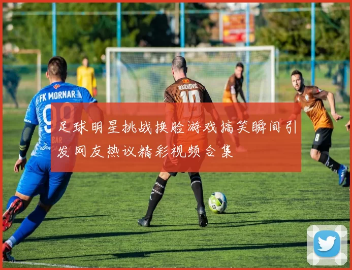 足球明星挑战换脸游戏搞笑瞬间引发网友热议精彩视频合集