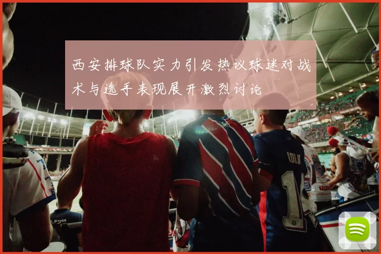 西安排球队实力引发热议球迷对战术与选手表现展开激烈讨论