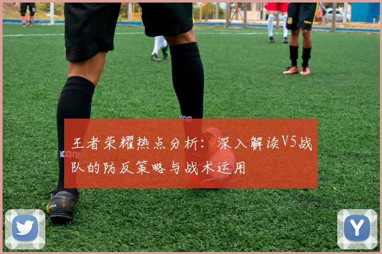 王者荣耀热点分析：深入解读V5战队的防反策略与战术运用
