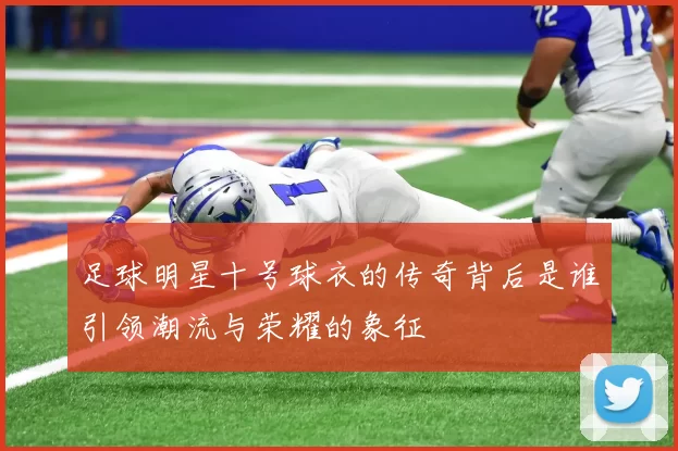 足球明星十号球衣的传奇背后是谁引领潮流与荣耀的象征