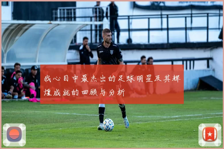 我心目中最杰出的足球明星及其辉煌成就的回顾与分析