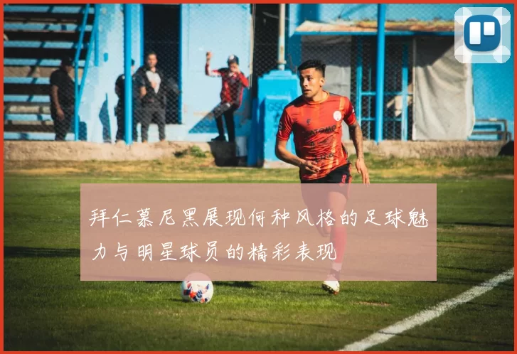 拜仁慕尼黑展现何种风格的足球魅力与明星球员的精彩表现
