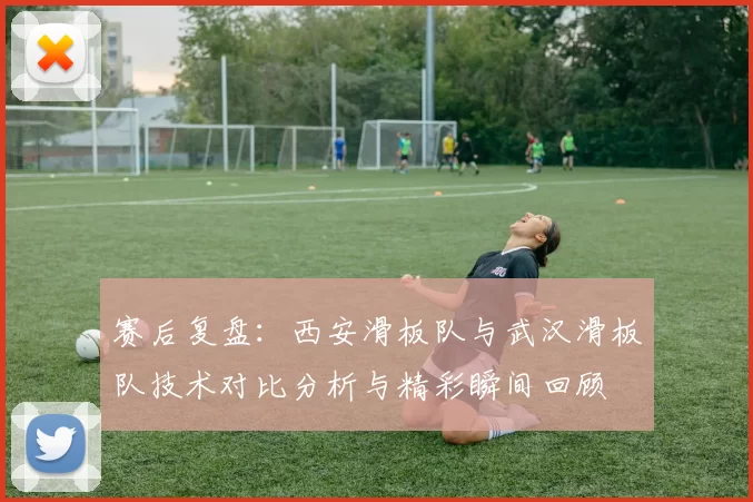 赛后复盘：西安滑板队与武汉滑板队技术对比分析与精彩瞬间回顾
