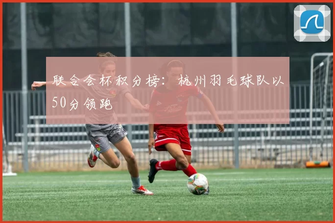 联合会杯积分榜：杭州羽毛球队以50分领跑