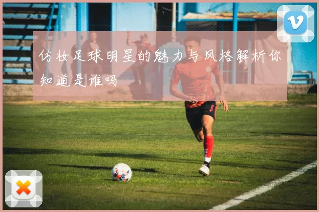 仿妆足球明星的魅力与风格解析你知道是谁吗