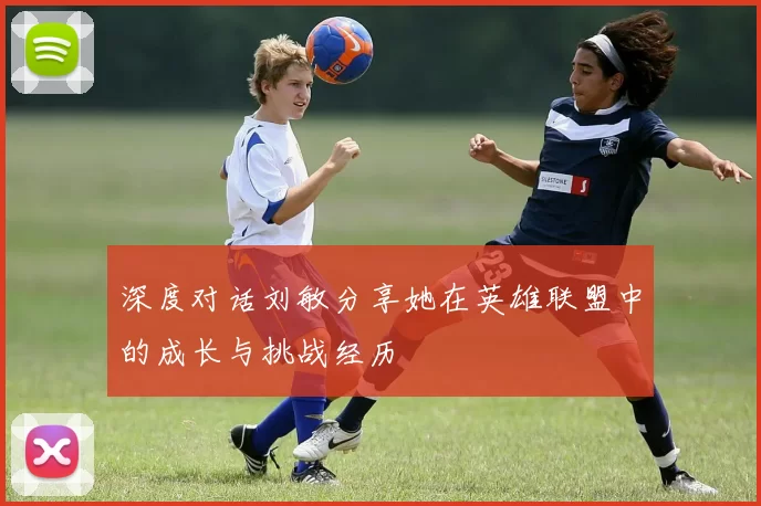 深度对话刘敏分享她在英雄联盟中的成长与挑战经历