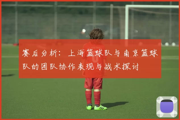 赛后分析：上海篮球队与南京篮球队的团队协作表现与战术探讨