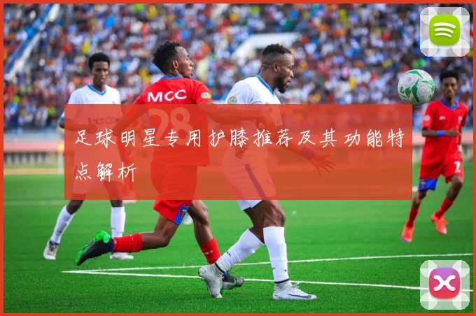 足球明星专用护膝推荐及其功能特点解析