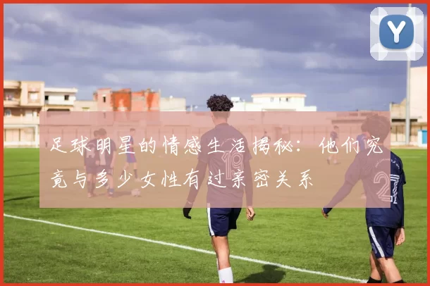 足球明星的情感生活揭秘：他们究竟与多少女性有过亲密关系