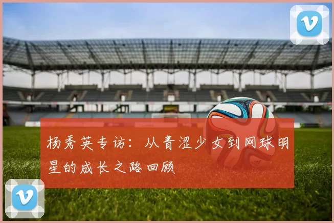 杨秀英专访：从青涩少女到网球明星的成长之路回顾