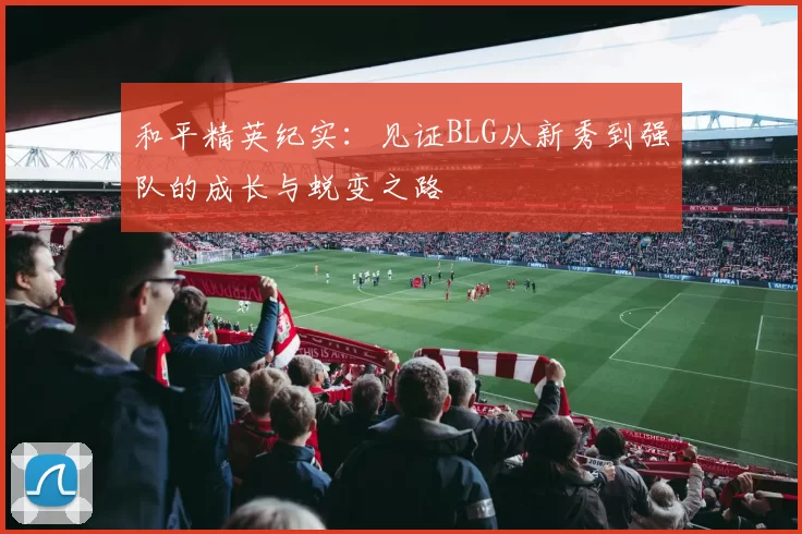 和平精英纪实：见证BLG从新秀到强队的成长与蜕变之路