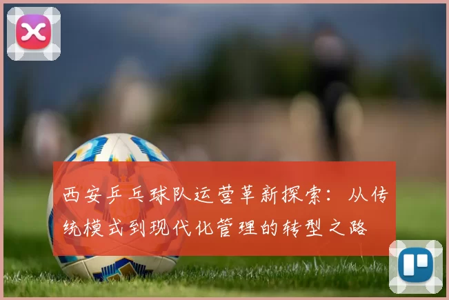 西安乒乓球队运营革新探索：从传统模式到现代化管理的转型之路
